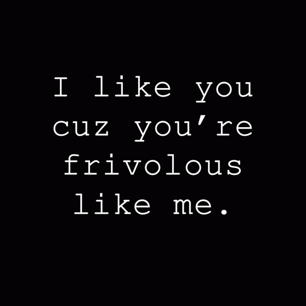 I like you cuz you're frivolous like me.