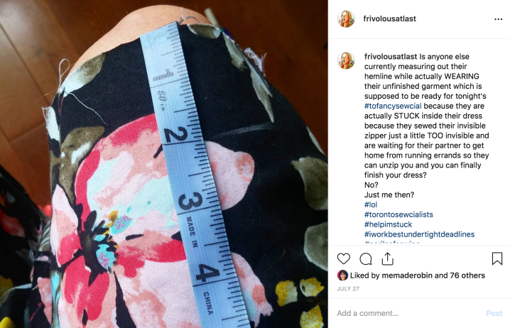 A screen shot of an instagram post showing a raw hem and a tape measure. The caption reads: "Is anyone else currently measuring their hemline while actually WEARING their unfinished garment which is supposed to be ready for tonight's #tofancysewcial because they are actually STUCK inside their dress because they sewed their invisible zipper just a little TOO invisible and are waiting for their partner to get home from running errands so they can unzip you and you can finally finish your dress? No? Just me then?